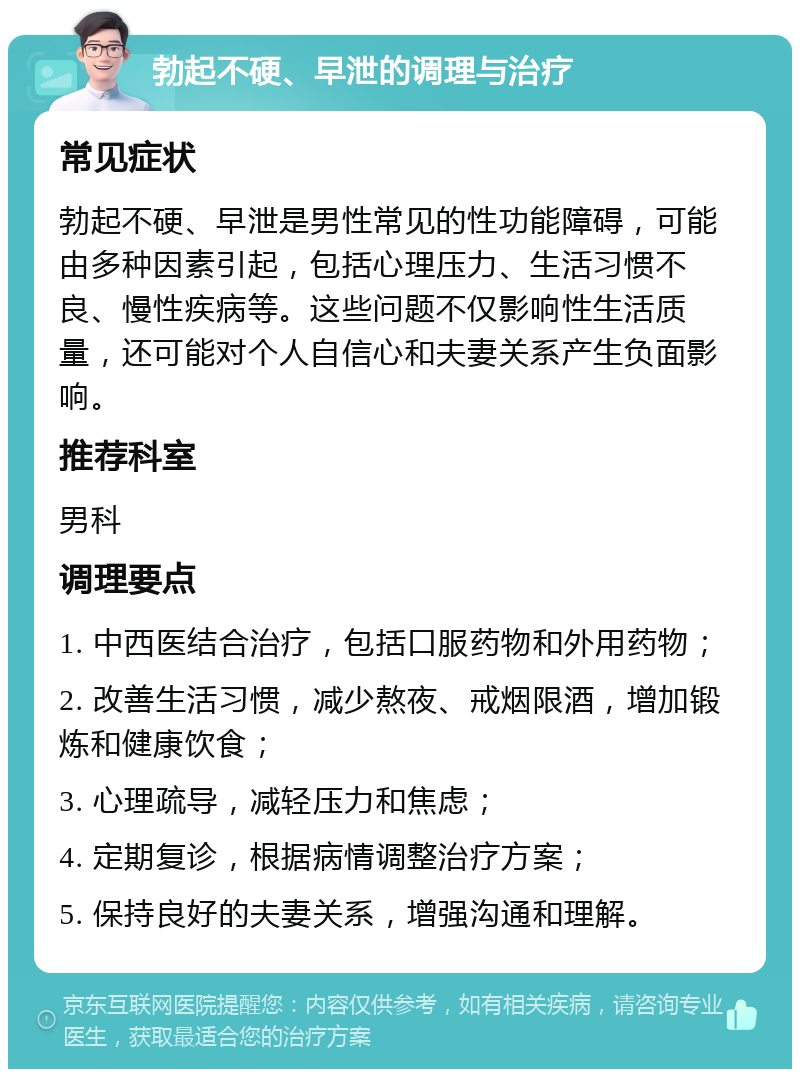 勃起不硬、早泄的调理与治疗 常见症状 勃起不硬、早泄是男性常见的性功能障碍，可能由多种因素引起，包括心理压力、生活习惯不良、慢性疾病等。这些问题不仅影响性生活质量，还可能对个人自信心和夫妻关系产生负面影响。 推荐科室 男科 调理要点 1. 中西医结合治疗，包括口服药物和外用药物； 2. 改善生活习惯，减少熬夜、戒烟限酒，增加锻炼和健康饮食； 3. 心理疏导，减轻压力和焦虑； 4. 定期复诊，根据病情调整治疗方案； 5. 保持良好的夫妻关系，增强沟通和理解。