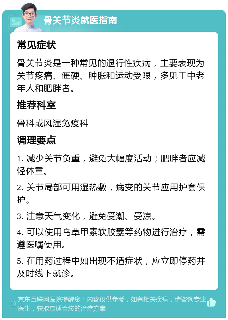 骨关节炎就医指南 常见症状 骨关节炎是一种常见的退行性疾病，主要表现为关节疼痛、僵硬、肿胀和运动受限，多见于中老年人和肥胖者。 推荐科室 骨科或风湿免疫科 调理要点 1. 减少关节负重，避免大幅度活动；肥胖者应减轻体重。 2. 关节局部可用湿热敷，病变的关节应用护套保护。 3. 注意天气变化，避免受潮、受凉。 4. 可以使用乌草甲素软胶囊等药物进行治疗，需遵医嘱使用。 5. 在用药过程中如出现不适症状，应立即停药并及时线下就诊。