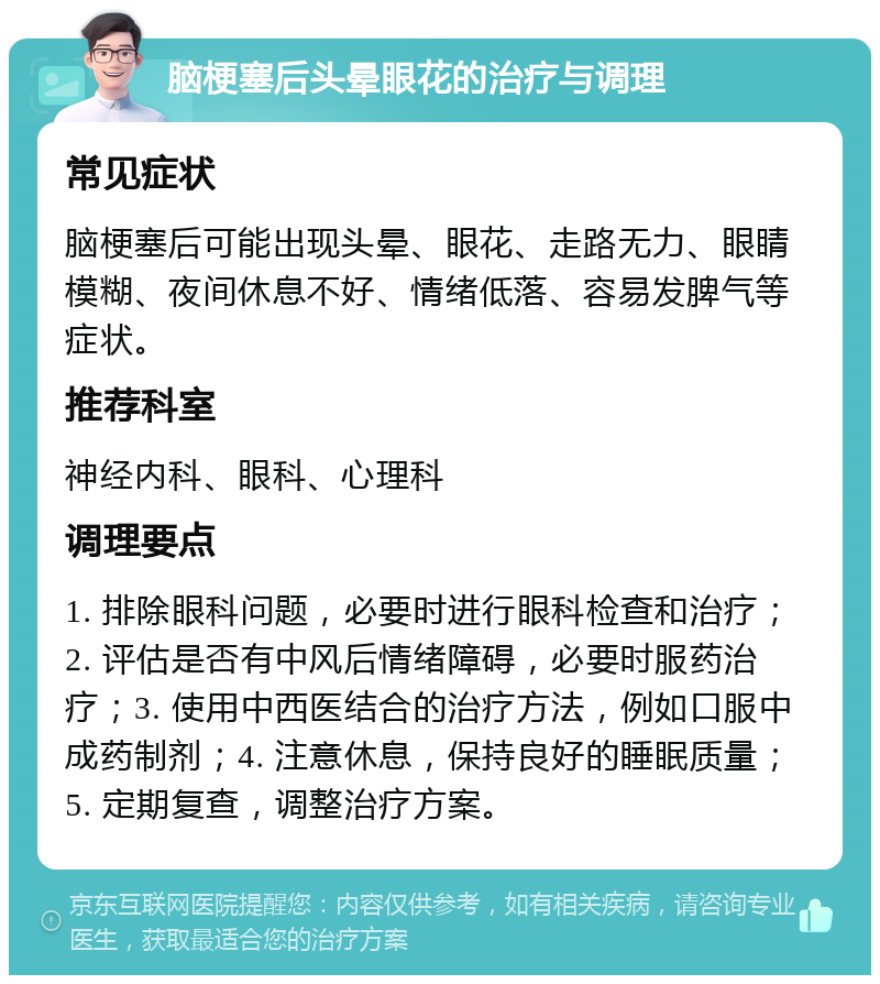 脑梗塞后头晕眼花的治疗与调理 常见症状 脑梗塞后可能出现头晕、眼花、走路无力、眼睛模糊、夜间休息不好、情绪低落、容易发脾气等症状。 推荐科室 神经内科、眼科、心理科 调理要点 1. 排除眼科问题，必要时进行眼科检查和治疗；2. 评估是否有中风后情绪障碍，必要时服药治疗；3. 使用中西医结合的治疗方法，例如口服中成药制剂；4. 注意休息，保持良好的睡眠质量；5. 定期复查，调整治疗方案。