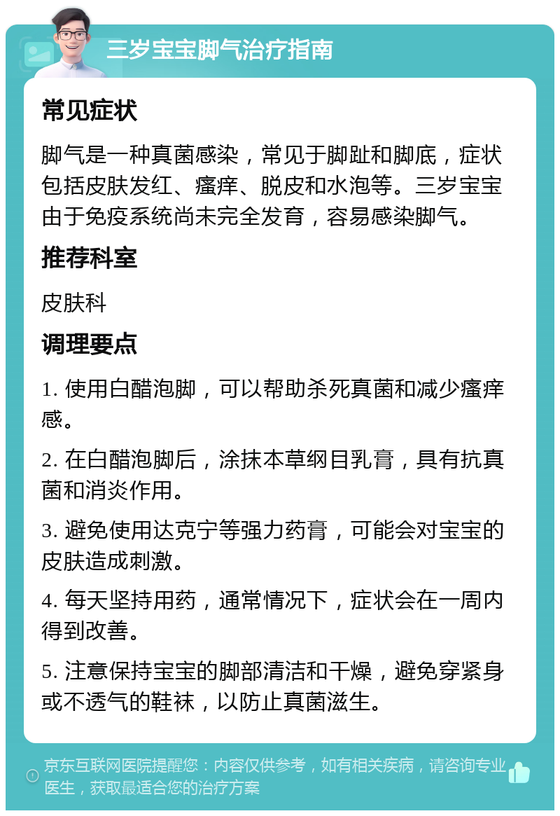 三岁宝宝脚气治疗指南 常见症状 脚气是一种真菌感染，常见于脚趾和脚底，症状包括皮肤发红、瘙痒、脱皮和水泡等。三岁宝宝由于免疫系统尚未完全发育，容易感染脚气。 推荐科室 皮肤科 调理要点 1. 使用白醋泡脚，可以帮助杀死真菌和减少瘙痒感。 2. 在白醋泡脚后，涂抹本草纲目乳膏，具有抗真菌和消炎作用。 3. 避免使用达克宁等强力药膏，可能会对宝宝的皮肤造成刺激。 4. 每天坚持用药，通常情况下，症状会在一周内得到改善。 5. 注意保持宝宝的脚部清洁和干燥，避免穿紧身或不透气的鞋袜，以防止真菌滋生。