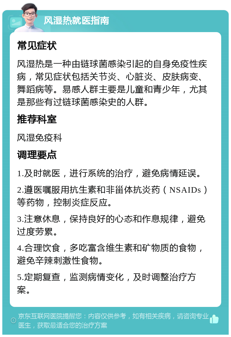 风湿热就医指南 常见症状 风湿热是一种由链球菌感染引起的自身免疫性疾病，常见症状包括关节炎、心脏炎、皮肤病变、舞蹈病等。易感人群主要是儿童和青少年，尤其是那些有过链球菌感染史的人群。 推荐科室 风湿免疫科 调理要点 1.及时就医，进行系统的治疗，避免病情延误。 2.遵医嘱服用抗生素和非甾体抗炎药（NSAIDs）等药物，控制炎症反应。 3.注意休息，保持良好的心态和作息规律，避免过度劳累。 4.合理饮食，多吃富含维生素和矿物质的食物，避免辛辣刺激性食物。 5.定期复查，监测病情变化，及时调整治疗方案。