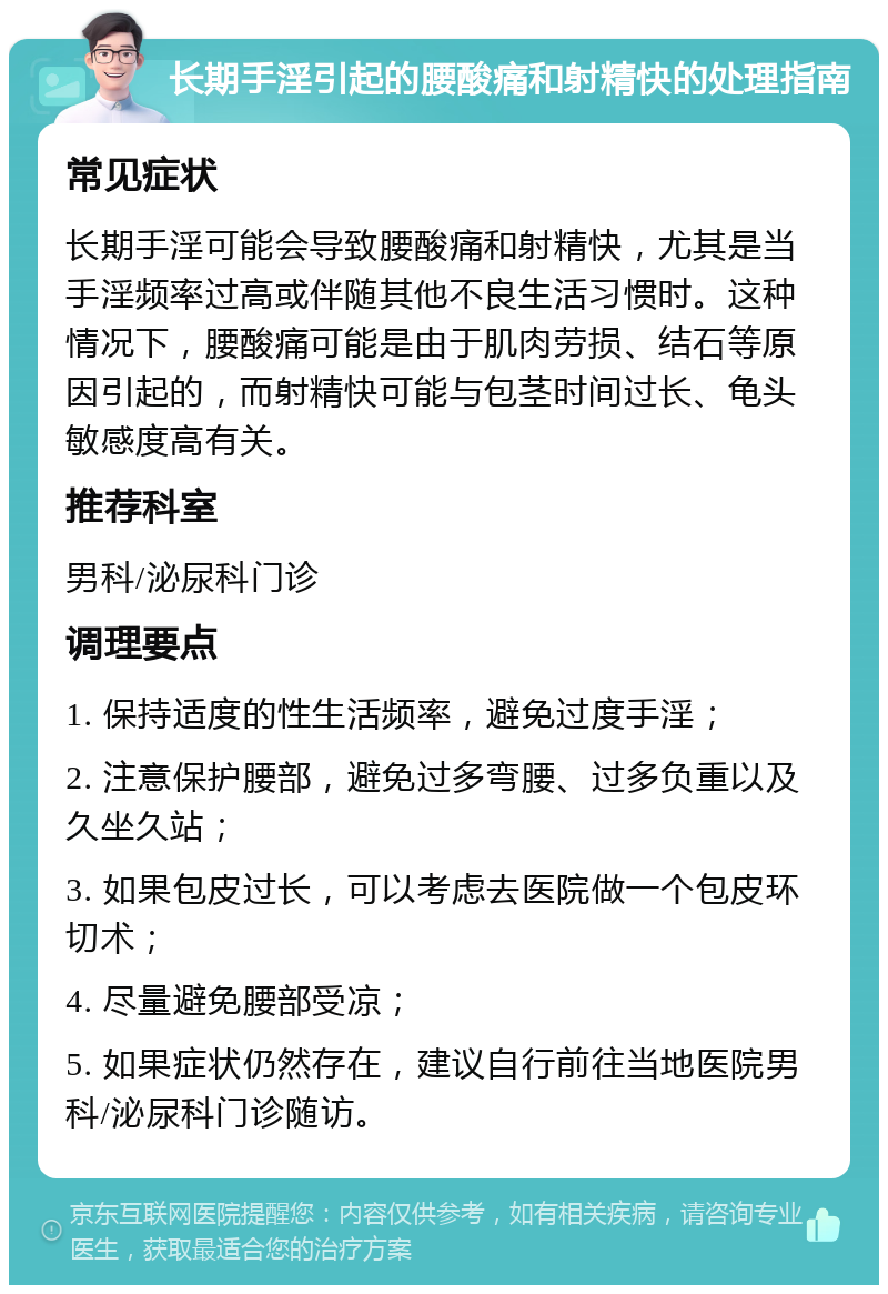 长期手淫引起的腰酸痛和射精快的处理指南 常见症状 长期手淫可能会导致腰酸痛和射精快，尤其是当手淫频率过高或伴随其他不良生活习惯时。这种情况下，腰酸痛可能是由于肌肉劳损、结石等原因引起的，而射精快可能与包茎时间过长、龟头敏感度高有关。 推荐科室 男科/泌尿科门诊 调理要点 1. 保持适度的性生活频率，避免过度手淫； 2. 注意保护腰部，避免过多弯腰、过多负重以及久坐久站； 3. 如果包皮过长，可以考虑去医院做一个包皮环切术； 4. 尽量避免腰部受凉； 5. 如果症状仍然存在，建议自行前往当地医院男科/泌尿科门诊随访。