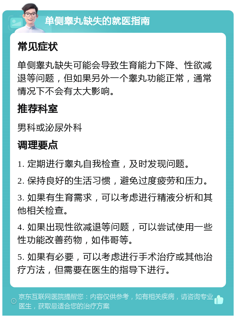 单侧睾丸缺失的就医指南 常见症状 单侧睾丸缺失可能会导致生育能力下降、性欲减退等问题，但如果另外一个睾丸功能正常，通常情况下不会有太大影响。 推荐科室 男科或泌尿外科 调理要点 1. 定期进行睾丸自我检查，及时发现问题。 2. 保持良好的生活习惯，避免过度疲劳和压力。 3. 如果有生育需求，可以考虑进行精液分析和其他相关检查。 4. 如果出现性欲减退等问题，可以尝试使用一些性功能改善药物，如伟哥等。 5. 如果有必要，可以考虑进行手术治疗或其他治疗方法，但需要在医生的指导下进行。