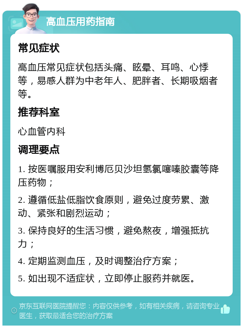 高血压用药指南 常见症状 高血压常见症状包括头痛、眩晕、耳鸣、心悸等，易感人群为中老年人、肥胖者、长期吸烟者等。 推荐科室 心血管内科 调理要点 1. 按医嘱服用安利博厄贝沙坦氢氯噻嗪胶囊等降压药物； 2. 遵循低盐低脂饮食原则，避免过度劳累、激动、紧张和剧烈运动； 3. 保持良好的生活习惯，避免熬夜，增强抵抗力； 4. 定期监测血压，及时调整治疗方案； 5. 如出现不适症状，立即停止服药并就医。