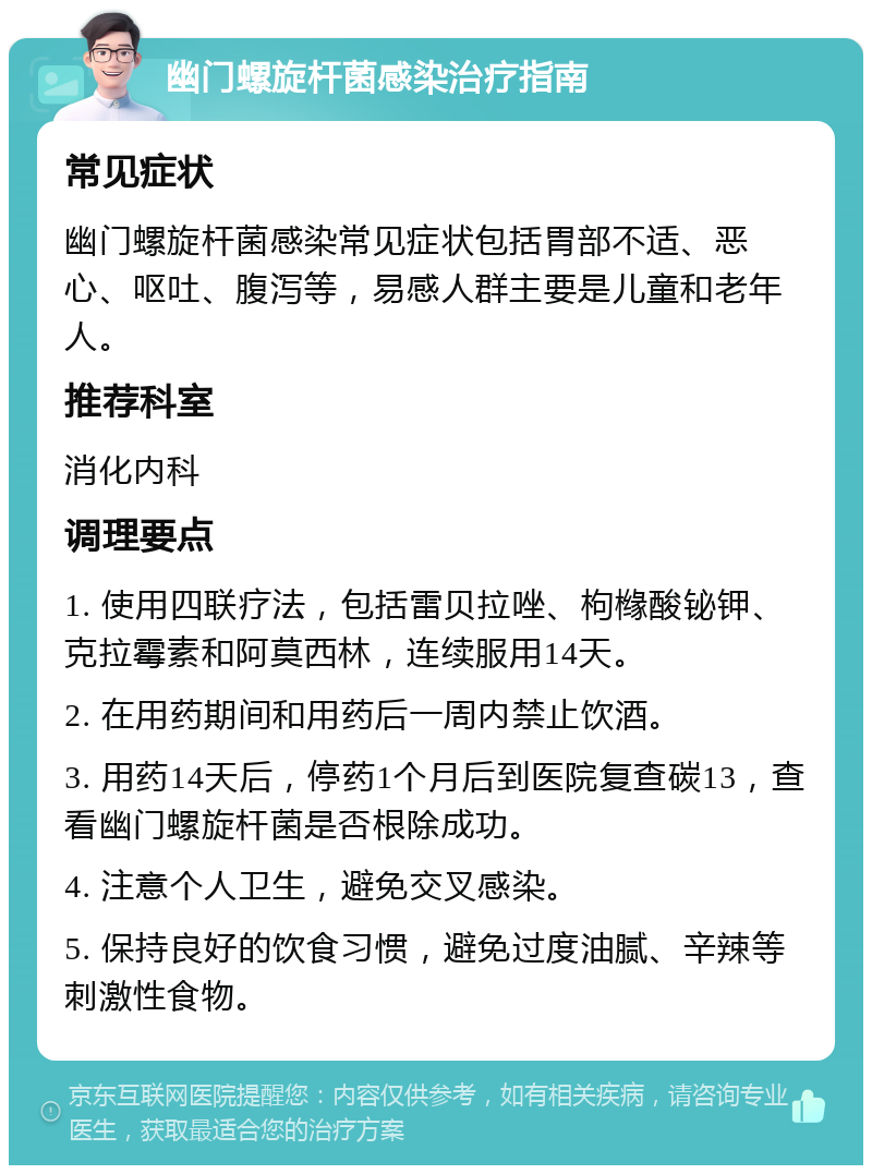 幽门螺旋杆菌感染治疗指南 常见症状 幽门螺旋杆菌感染常见症状包括胃部不适、恶心、呕吐、腹泻等，易感人群主要是儿童和老年人。 推荐科室 消化内科 调理要点 1. 使用四联疗法，包括雷贝拉唑、枸橼酸铋钾、克拉霉素和阿莫西林，连续服用14天。 2. 在用药期间和用药后一周内禁止饮酒。 3. 用药14天后，停药1个月后到医院复查碳13，查看幽门螺旋杆菌是否根除成功。 4. 注意个人卫生，避免交叉感染。 5. 保持良好的饮食习惯，避免过度油腻、辛辣等刺激性食物。