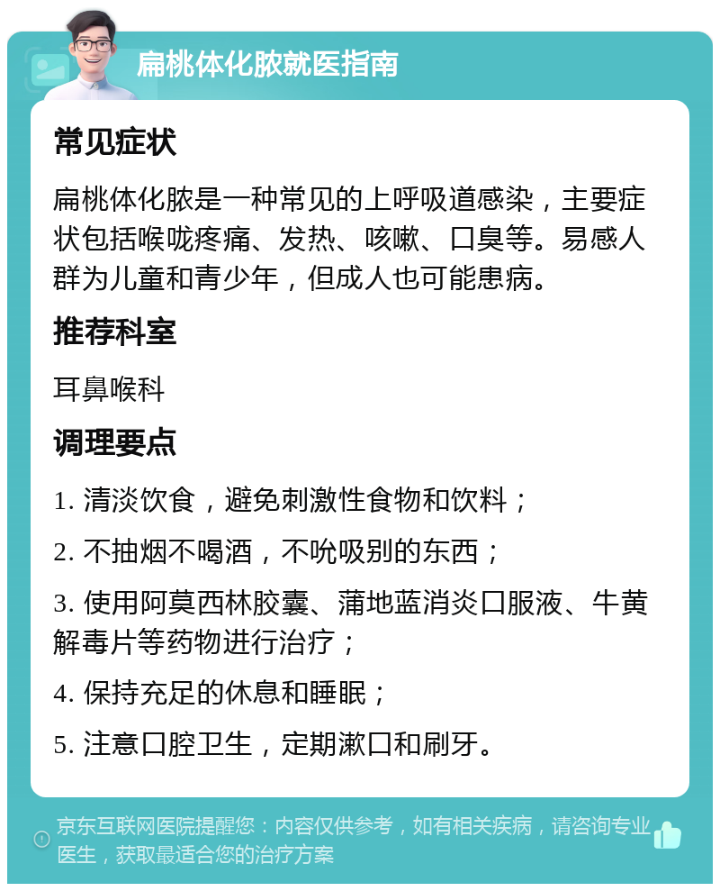 扁桃体化脓就医指南 常见症状 扁桃体化脓是一种常见的上呼吸道感染，主要症状包括喉咙疼痛、发热、咳嗽、口臭等。易感人群为儿童和青少年，但成人也可能患病。 推荐科室 耳鼻喉科 调理要点 1. 清淡饮食，避免刺激性食物和饮料； 2. 不抽烟不喝酒，不吮吸别的东西； 3. 使用阿莫西林胶囊、蒲地蓝消炎口服液、牛黄解毒片等药物进行治疗； 4. 保持充足的休息和睡眠； 5. 注意口腔卫生，定期漱口和刷牙。