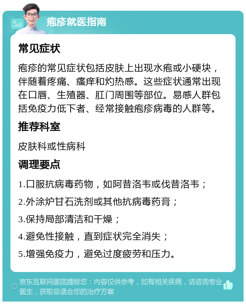 疱疹就医指南 常见症状 疱疹的常见症状包括皮肤上出现水疱或小硬块，伴随着疼痛、瘙痒和灼热感。这些症状通常出现在口唇、生殖器、肛门周围等部位。易感人群包括免疫力低下者、经常接触疱疹病毒的人群等。 推荐科室 皮肤科或性病科 调理要点 1.口服抗病毒药物，如阿昔洛韦或伐昔洛韦； 2.外涂炉甘石洗剂或其他抗病毒药膏； 3.保持局部清洁和干燥； 4.避免性接触，直到症状完全消失； 5.增强免疫力，避免过度疲劳和压力。