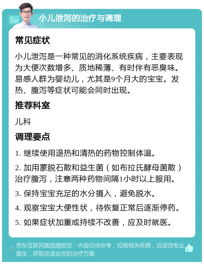 小儿泄泻的治疗与调理 常见症状 小儿泄泻是一种常见的消化系统疾病，主要表现为大便次数增多、质地稀薄、有时伴有恶臭味。易感人群为婴幼儿，尤其是9个月大的宝宝。发热、腹泻等症状可能会同时出现。 推荐科室 儿科 调理要点 1. 继续使用退热和清热的药物控制体温。 2. 加用蒙脱石散和益生菌（如布拉氏酵母菌散）治疗腹泻，注意两种药物间隔1小时以上服用。 3. 保持宝宝充足的水分摄入，避免脱水。 4. 观察宝宝大便性状，待恢复正常后逐渐停药。 5. 如果症状加重或持续不改善，应及时就医。