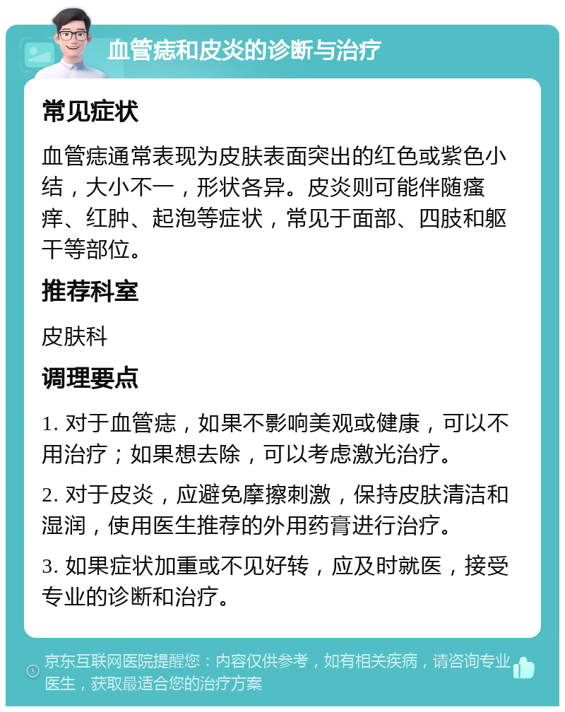 血管痣和皮炎的诊断与治疗 常见症状 血管痣通常表现为皮肤表面突出的红色或紫色小结，大小不一，形状各异。皮炎则可能伴随瘙痒、红肿、起泡等症状，常见于面部、四肢和躯干等部位。 推荐科室 皮肤科 调理要点 1. 对于血管痣，如果不影响美观或健康，可以不用治疗；如果想去除，可以考虑激光治疗。 2. 对于皮炎，应避免摩擦刺激，保持皮肤清洁和湿润，使用医生推荐的外用药膏进行治疗。 3. 如果症状加重或不见好转，应及时就医，接受专业的诊断和治疗。