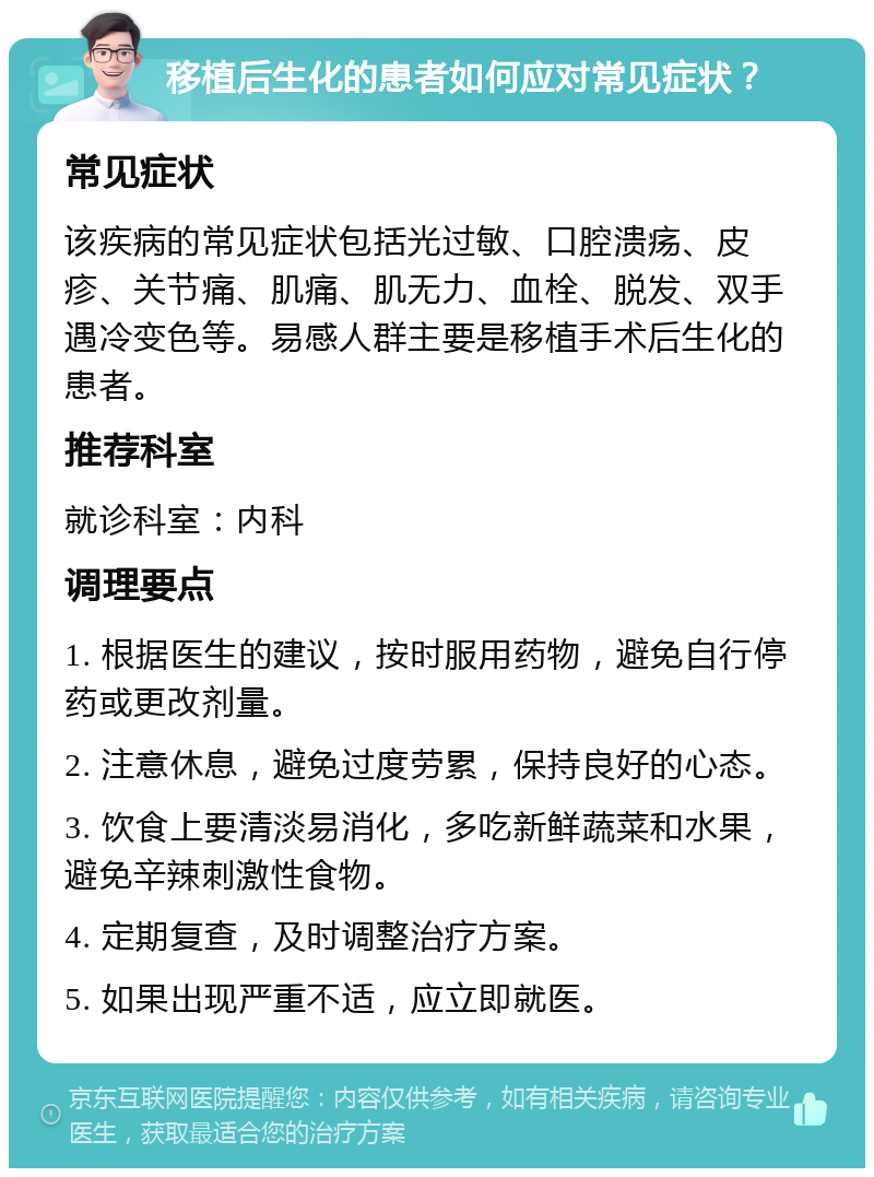 移植后生化的患者如何应对常见症状？ 常见症状 该疾病的常见症状包括光过敏、口腔溃疡、皮疹、关节痛、肌痛、肌无力、血栓、脱发、双手遇冷变色等。易感人群主要是移植手术后生化的患者。 推荐科室 就诊科室：内科 调理要点 1. 根据医生的建议，按时服用药物，避免自行停药或更改剂量。 2. 注意休息，避免过度劳累，保持良好的心态。 3. 饮食上要清淡易消化，多吃新鲜蔬菜和水果，避免辛辣刺激性食物。 4. 定期复查，及时调整治疗方案。 5. 如果出现严重不适，应立即就医。