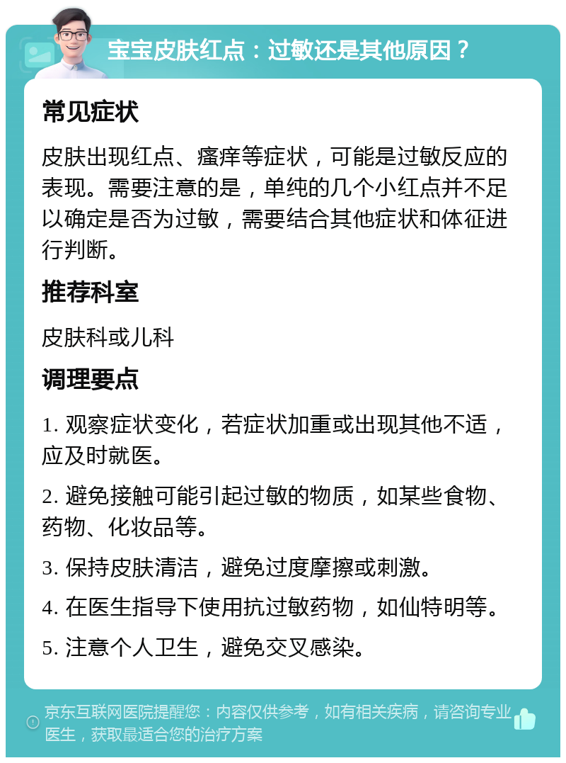 宝宝皮肤红点：过敏还是其他原因？ 常见症状 皮肤出现红点、瘙痒等症状，可能是过敏反应的表现。需要注意的是，单纯的几个小红点并不足以确定是否为过敏，需要结合其他症状和体征进行判断。 推荐科室 皮肤科或儿科 调理要点 1. 观察症状变化，若症状加重或出现其他不适，应及时就医。 2. 避免接触可能引起过敏的物质，如某些食物、药物、化妆品等。 3. 保持皮肤清洁，避免过度摩擦或刺激。 4. 在医生指导下使用抗过敏药物，如仙特明等。 5. 注意个人卫生，避免交叉感染。