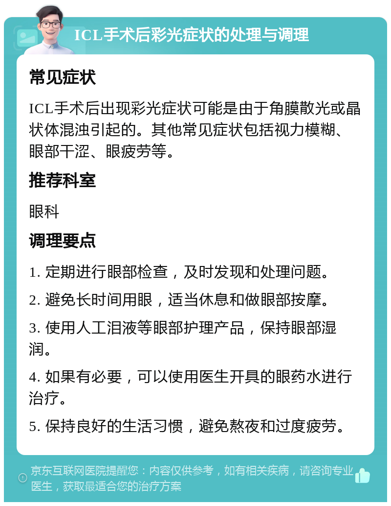 ICL手术后彩光症状的处理与调理 常见症状 ICL手术后出现彩光症状可能是由于角膜散光或晶状体混浊引起的。其他常见症状包括视力模糊、眼部干涩、眼疲劳等。 推荐科室 眼科 调理要点 1. 定期进行眼部检查，及时发现和处理问题。 2. 避免长时间用眼，适当休息和做眼部按摩。 3. 使用人工泪液等眼部护理产品，保持眼部湿润。 4. 如果有必要，可以使用医生开具的眼药水进行治疗。 5. 保持良好的生活习惯，避免熬夜和过度疲劳。