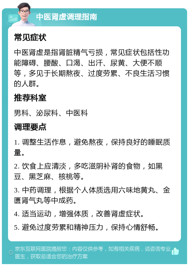 中医肾虚调理指南 常见症状 中医肾虚是指肾脏精气亏损，常见症状包括性功能障碍、腰酸、口渴、出汗、尿黄、大便不顺等，多见于长期熬夜、过度劳累、不良生活习惯的人群。 推荐科室 男科、泌尿科、中医科 调理要点 1. 调整生活作息，避免熬夜，保持良好的睡眠质量。 2. 饮食上应清淡，多吃滋阴补肾的食物，如黑豆、黑芝麻、核桃等。 3. 中药调理，根据个人体质选用六味地黄丸、金匮肾气丸等中成药。 4. 适当运动，增强体质，改善肾虚症状。 5. 避免过度劳累和精神压力，保持心情舒畅。