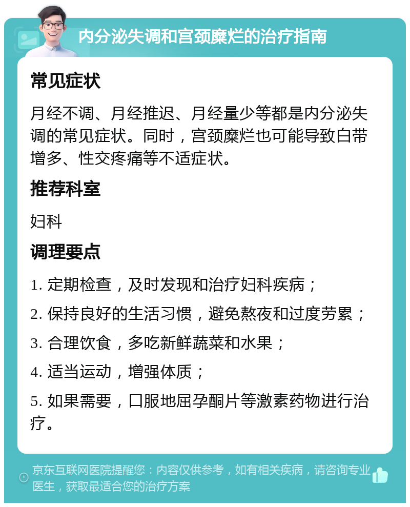 内分泌失调和宫颈糜烂的治疗指南 常见症状 月经不调、月经推迟、月经量少等都是内分泌失调的常见症状。同时，宫颈糜烂也可能导致白带增多、性交疼痛等不适症状。 推荐科室 妇科 调理要点 1. 定期检查，及时发现和治疗妇科疾病； 2. 保持良好的生活习惯，避免熬夜和过度劳累； 3. 合理饮食，多吃新鲜蔬菜和水果； 4. 适当运动，增强体质； 5. 如果需要，口服地屈孕酮片等激素药物进行治疗。