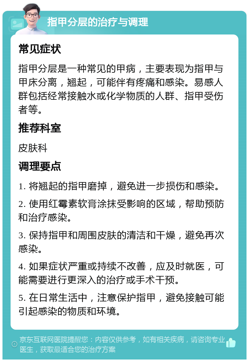 指甲分层的治疗与调理 常见症状 指甲分层是一种常见的甲病，主要表现为指甲与甲床分离，翘起，可能伴有疼痛和感染。易感人群包括经常接触水或化学物质的人群、指甲受伤者等。 推荐科室 皮肤科 调理要点 1. 将翘起的指甲磨掉，避免进一步损伤和感染。 2. 使用红霉素软膏涂抹受影响的区域，帮助预防和治疗感染。 3. 保持指甲和周围皮肤的清洁和干燥，避免再次感染。 4. 如果症状严重或持续不改善，应及时就医，可能需要进行更深入的治疗或手术干预。 5. 在日常生活中，注意保护指甲，避免接触可能引起感染的物质和环境。