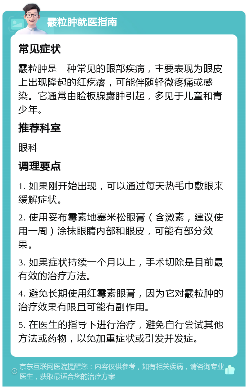 霰粒肿就医指南 常见症状 霰粒肿是一种常见的眼部疾病，主要表现为眼皮上出现隆起的红疙瘩，可能伴随轻微疼痛或感染。它通常由睑板腺囊肿引起，多见于儿童和青少年。 推荐科室 眼科 调理要点 1. 如果刚开始出现，可以通过每天热毛巾敷眼来缓解症状。 2. 使用妥布霉素地塞米松眼膏（含激素，建议使用一周）涂抹眼睛内部和眼皮，可能有部分效果。 3. 如果症状持续一个月以上，手术切除是目前最有效的治疗方法。 4. 避免长期使用红霉素眼膏，因为它对霰粒肿的治疗效果有限且可能有副作用。 5. 在医生的指导下进行治疗，避免自行尝试其他方法或药物，以免加重症状或引发并发症。