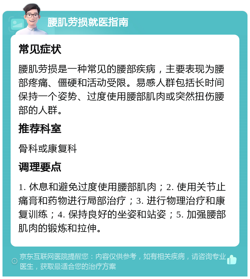 腰肌劳损就医指南 常见症状 腰肌劳损是一种常见的腰部疾病，主要表现为腰部疼痛、僵硬和活动受限。易感人群包括长时间保持一个姿势、过度使用腰部肌肉或突然扭伤腰部的人群。 推荐科室 骨科或康复科 调理要点 1. 休息和避免过度使用腰部肌肉；2. 使用关节止痛膏和药物进行局部治疗；3. 进行物理治疗和康复训练；4. 保持良好的坐姿和站姿；5. 加强腰部肌肉的锻炼和拉伸。