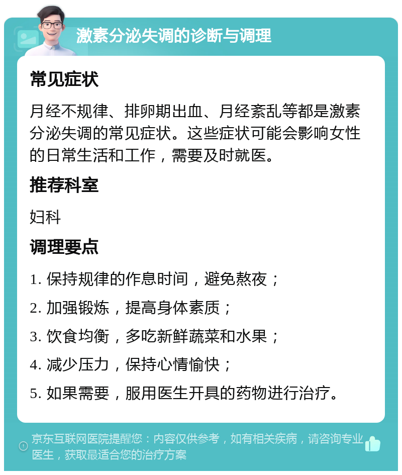 激素分泌失调的诊断与调理 常见症状 月经不规律、排卵期出血、月经紊乱等都是激素分泌失调的常见症状。这些症状可能会影响女性的日常生活和工作，需要及时就医。 推荐科室 妇科 调理要点 1. 保持规律的作息时间，避免熬夜； 2. 加强锻炼，提高身体素质； 3. 饮食均衡，多吃新鲜蔬菜和水果； 4. 减少压力，保持心情愉快； 5. 如果需要，服用医生开具的药物进行治疗。