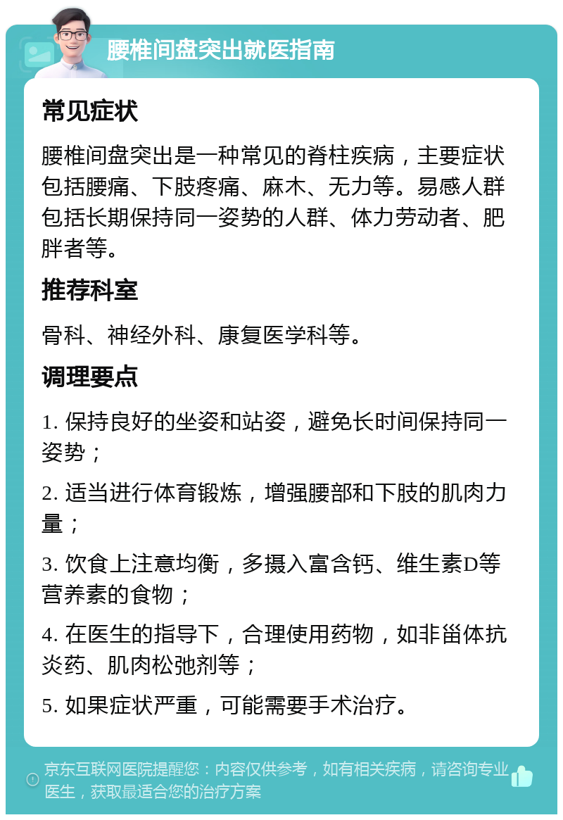 腰椎间盘突出就医指南 常见症状 腰椎间盘突出是一种常见的脊柱疾病，主要症状包括腰痛、下肢疼痛、麻木、无力等。易感人群包括长期保持同一姿势的人群、体力劳动者、肥胖者等。 推荐科室 骨科、神经外科、康复医学科等。 调理要点 1. 保持良好的坐姿和站姿，避免长时间保持同一姿势； 2. 适当进行体育锻炼，增强腰部和下肢的肌肉力量； 3. 饮食上注意均衡，多摄入富含钙、维生素D等营养素的食物； 4. 在医生的指导下，合理使用药物，如非甾体抗炎药、肌肉松弛剂等； 5. 如果症状严重，可能需要手术治疗。