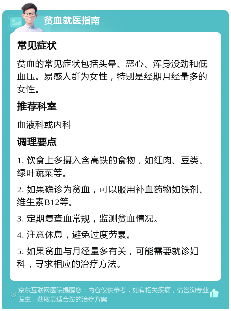 贫血就医指南 常见症状 贫血的常见症状包括头晕、恶心、浑身没劲和低血压。易感人群为女性，特别是经期月经量多的女性。 推荐科室 血液科或内科 调理要点 1. 饮食上多摄入含高铁的食物，如红肉、豆类、绿叶蔬菜等。 2. 如果确诊为贫血，可以服用补血药物如铁剂、维生素B12等。 3. 定期复查血常规，监测贫血情况。 4. 注意休息，避免过度劳累。 5. 如果贫血与月经量多有关，可能需要就诊妇科，寻求相应的治疗方法。