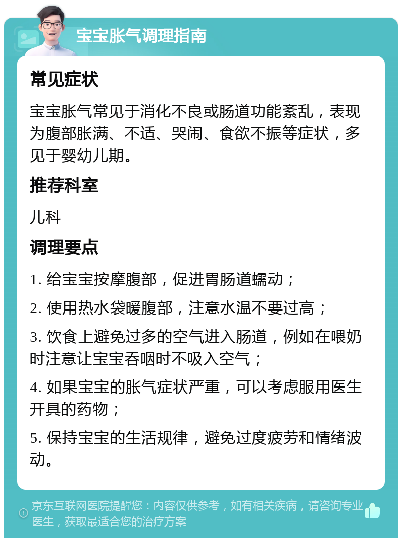 宝宝胀气调理指南 常见症状 宝宝胀气常见于消化不良或肠道功能紊乱，表现为腹部胀满、不适、哭闹、食欲不振等症状，多见于婴幼儿期。 推荐科室 儿科 调理要点 1. 给宝宝按摩腹部，促进胃肠道蠕动； 2. 使用热水袋暖腹部，注意水温不要过高； 3. 饮食上避免过多的空气进入肠道，例如在喂奶时注意让宝宝吞咽时不吸入空气； 4. 如果宝宝的胀气症状严重，可以考虑服用医生开具的药物； 5. 保持宝宝的生活规律，避免过度疲劳和情绪波动。