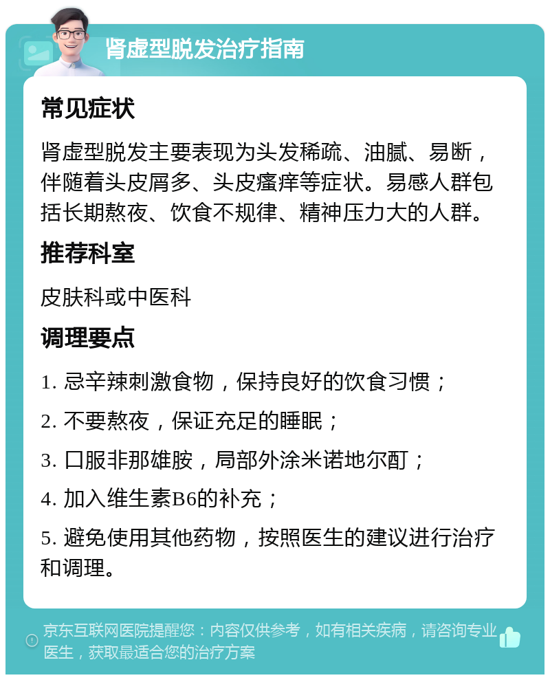 肾虚型脱发治疗指南 常见症状 肾虚型脱发主要表现为头发稀疏、油腻、易断，伴随着头皮屑多、头皮瘙痒等症状。易感人群包括长期熬夜、饮食不规律、精神压力大的人群。 推荐科室 皮肤科或中医科 调理要点 1. 忌辛辣刺激食物，保持良好的饮食习惯； 2. 不要熬夜，保证充足的睡眠； 3. 口服非那雄胺，局部外涂米诺地尔酊； 4. 加入维生素B6的补充； 5. 避免使用其他药物，按照医生的建议进行治疗和调理。