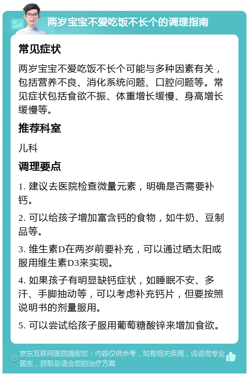 两岁宝宝不爱吃饭不长个的调理指南 常见症状 两岁宝宝不爱吃饭不长个可能与多种因素有关，包括营养不良、消化系统问题、口腔问题等。常见症状包括食欲不振、体重增长缓慢、身高增长缓慢等。 推荐科室 儿科 调理要点 1. 建议去医院检查微量元素，明确是否需要补钙。 2. 可以给孩子增加富含钙的食物，如牛奶、豆制品等。 3. 维生素D在两岁前要补充，可以通过晒太阳或服用维生素D3来实现。 4. 如果孩子有明显缺钙症状，如睡眠不安、多汗、手脚抽动等，可以考虑补充钙片，但要按照说明书的剂量服用。 5. 可以尝试给孩子服用葡萄糖酸锌来增加食欲。