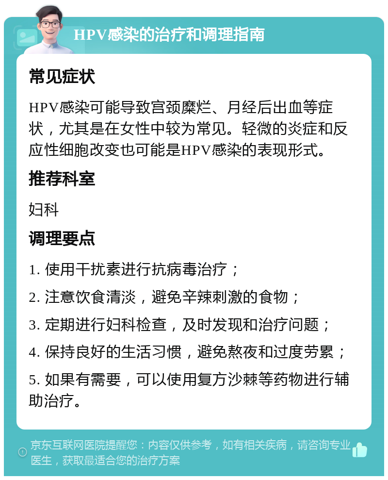 HPV感染的治疗和调理指南 常见症状 HPV感染可能导致宫颈糜烂、月经后出血等症状，尤其是在女性中较为常见。轻微的炎症和反应性细胞改变也可能是HPV感染的表现形式。 推荐科室 妇科 调理要点 1. 使用干扰素进行抗病毒治疗； 2. 注意饮食清淡，避免辛辣刺激的食物； 3. 定期进行妇科检查，及时发现和治疗问题； 4. 保持良好的生活习惯，避免熬夜和过度劳累； 5. 如果有需要，可以使用复方沙棘等药物进行辅助治疗。