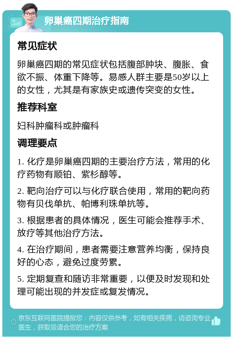 卵巢癌四期治疗指南 常见症状 卵巢癌四期的常见症状包括腹部肿块、腹胀、食欲不振、体重下降等。易感人群主要是50岁以上的女性，尤其是有家族史或遗传突变的女性。 推荐科室 妇科肿瘤科或肿瘤科 调理要点 1. 化疗是卵巢癌四期的主要治疗方法，常用的化疗药物有顺铂、紫杉醇等。 2. 靶向治疗可以与化疗联合使用，常用的靶向药物有贝伐单抗、帕博利珠单抗等。 3. 根据患者的具体情况，医生可能会推荐手术、放疗等其他治疗方法。 4. 在治疗期间，患者需要注意营养均衡，保持良好的心态，避免过度劳累。 5. 定期复查和随访非常重要，以便及时发现和处理可能出现的并发症或复发情况。