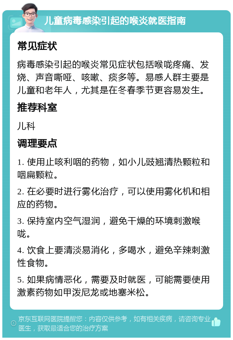 儿童病毒感染引起的喉炎就医指南 常见症状 病毒感染引起的喉炎常见症状包括喉咙疼痛、发烧、声音嘶哑、咳嗽、痰多等。易感人群主要是儿童和老年人，尤其是在冬春季节更容易发生。 推荐科室 儿科 调理要点 1. 使用止咳利咽的药物，如小儿豉翘清热颗粒和咽扁颗粒。 2. 在必要时进行雾化治疗，可以使用雾化机和相应的药物。 3. 保持室内空气湿润，避免干燥的环境刺激喉咙。 4. 饮食上要清淡易消化，多喝水，避免辛辣刺激性食物。 5. 如果病情恶化，需要及时就医，可能需要使用激素药物如甲泼尼龙或地塞米松。