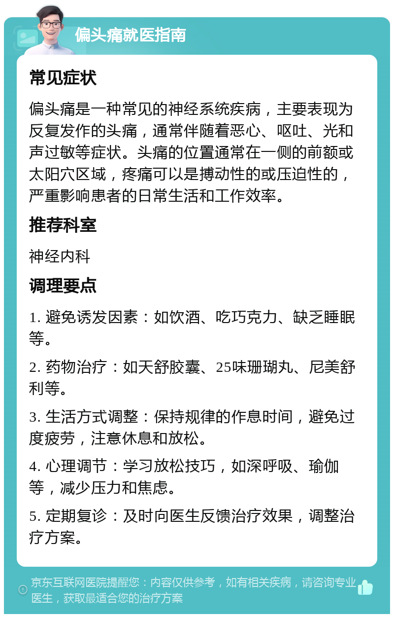 偏头痛就医指南 常见症状 偏头痛是一种常见的神经系统疾病，主要表现为反复发作的头痛，通常伴随着恶心、呕吐、光和声过敏等症状。头痛的位置通常在一侧的前额或太阳穴区域，疼痛可以是搏动性的或压迫性的，严重影响患者的日常生活和工作效率。 推荐科室 神经内科 调理要点 1. 避免诱发因素：如饮酒、吃巧克力、缺乏睡眠等。 2. 药物治疗：如天舒胶囊、25味珊瑚丸、尼美舒利等。 3. 生活方式调整：保持规律的作息时间，避免过度疲劳，注意休息和放松。 4. 心理调节：学习放松技巧，如深呼吸、瑜伽等，减少压力和焦虑。 5. 定期复诊：及时向医生反馈治疗效果，调整治疗方案。