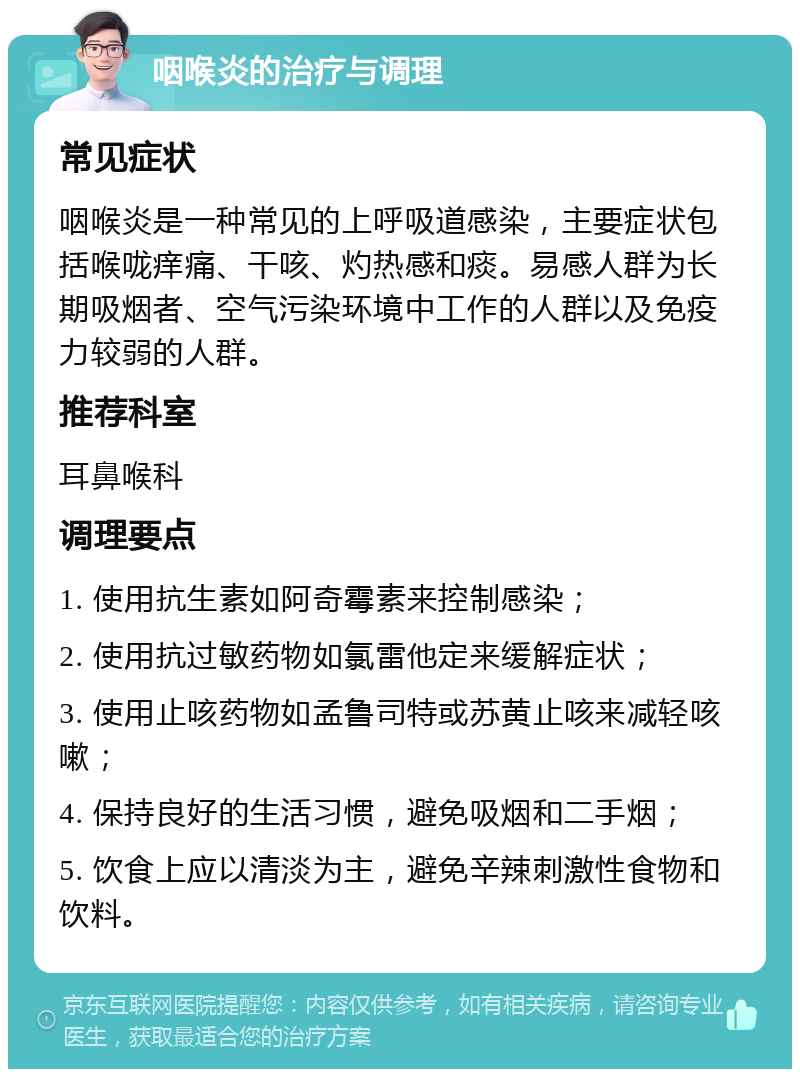 咽喉炎的治疗与调理 常见症状 咽喉炎是一种常见的上呼吸道感染，主要症状包括喉咙痒痛、干咳、灼热感和痰。易感人群为长期吸烟者、空气污染环境中工作的人群以及免疫力较弱的人群。 推荐科室 耳鼻喉科 调理要点 1. 使用抗生素如阿奇霉素来控制感染； 2. 使用抗过敏药物如氯雷他定来缓解症状； 3. 使用止咳药物如孟鲁司特或苏黄止咳来减轻咳嗽； 4. 保持良好的生活习惯，避免吸烟和二手烟； 5. 饮食上应以清淡为主，避免辛辣刺激性食物和饮料。