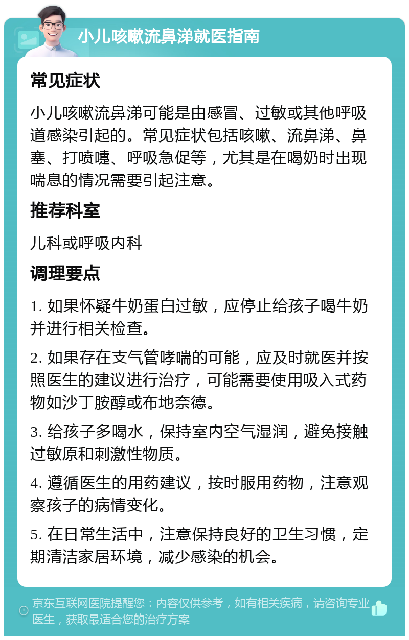 小儿咳嗽流鼻涕就医指南 常见症状 小儿咳嗽流鼻涕可能是由感冒、过敏或其他呼吸道感染引起的。常见症状包括咳嗽、流鼻涕、鼻塞、打喷嚏、呼吸急促等，尤其是在喝奶时出现喘息的情况需要引起注意。 推荐科室 儿科或呼吸内科 调理要点 1. 如果怀疑牛奶蛋白过敏，应停止给孩子喝牛奶并进行相关检查。 2. 如果存在支气管哮喘的可能，应及时就医并按照医生的建议进行治疗，可能需要使用吸入式药物如沙丁胺醇或布地奈德。 3. 给孩子多喝水，保持室内空气湿润，避免接触过敏原和刺激性物质。 4. 遵循医生的用药建议，按时服用药物，注意观察孩子的病情变化。 5. 在日常生活中，注意保持良好的卫生习惯，定期清洁家居环境，减少感染的机会。