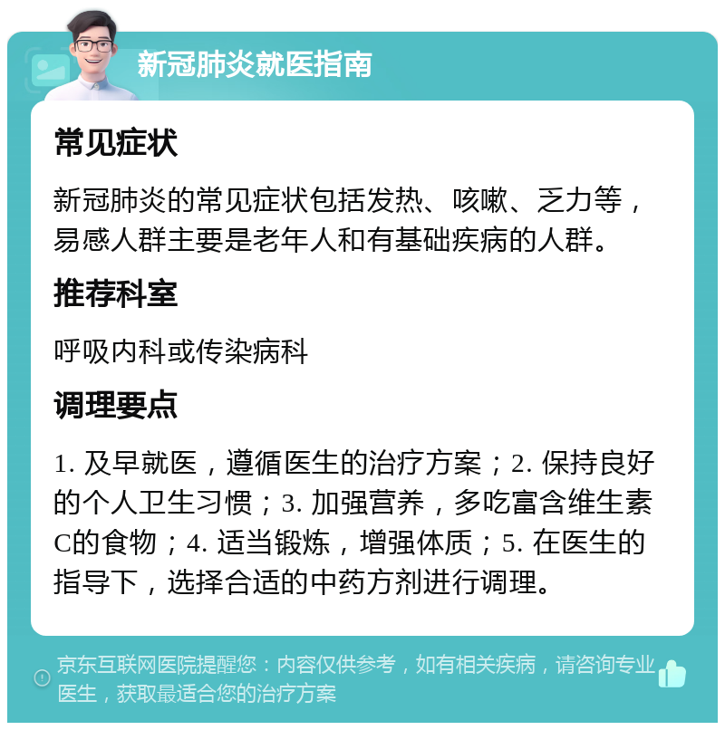 新冠肺炎就医指南 常见症状 新冠肺炎的常见症状包括发热、咳嗽、乏力等，易感人群主要是老年人和有基础疾病的人群。 推荐科室 呼吸内科或传染病科 调理要点 1. 及早就医，遵循医生的治疗方案；2. 保持良好的个人卫生习惯；3. 加强营养，多吃富含维生素C的食物；4. 适当锻炼，增强体质；5. 在医生的指导下，选择合适的中药方剂进行调理。