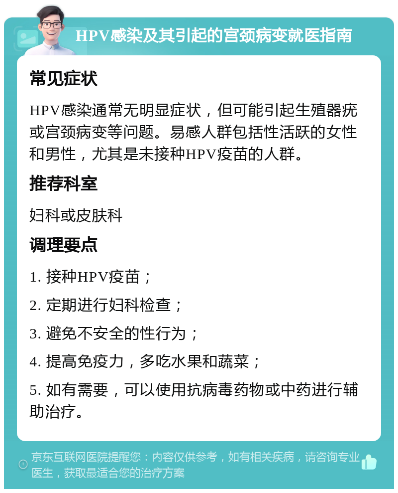 HPV感染及其引起的宫颈病变就医指南 常见症状 HPV感染通常无明显症状，但可能引起生殖器疣或宫颈病变等问题。易感人群包括性活跃的女性和男性，尤其是未接种HPV疫苗的人群。 推荐科室 妇科或皮肤科 调理要点 1. 接种HPV疫苗； 2. 定期进行妇科检查； 3. 避免不安全的性行为； 4. 提高免疫力，多吃水果和蔬菜； 5. 如有需要，可以使用抗病毒药物或中药进行辅助治疗。