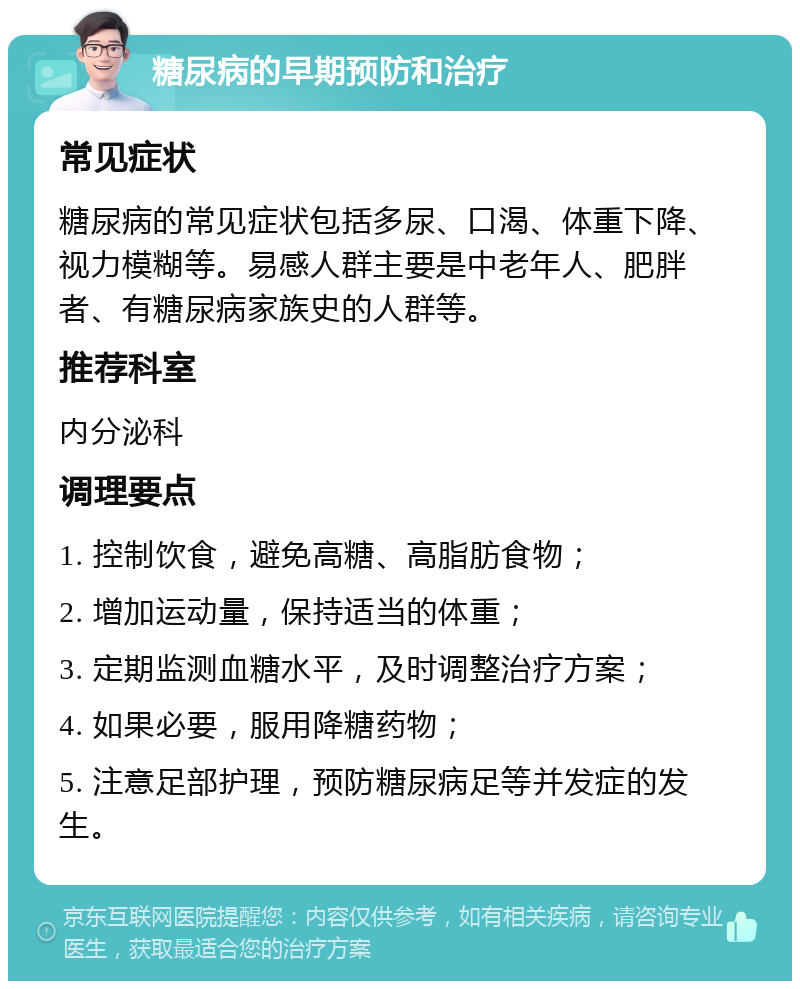 糖尿病的早期预防和治疗 常见症状 糖尿病的常见症状包括多尿、口渴、体重下降、视力模糊等。易感人群主要是中老年人、肥胖者、有糖尿病家族史的人群等。 推荐科室 内分泌科 调理要点 1. 控制饮食，避免高糖、高脂肪食物； 2. 增加运动量，保持适当的体重； 3. 定期监测血糖水平，及时调整治疗方案； 4. 如果必要，服用降糖药物； 5. 注意足部护理，预防糖尿病足等并发症的发生。