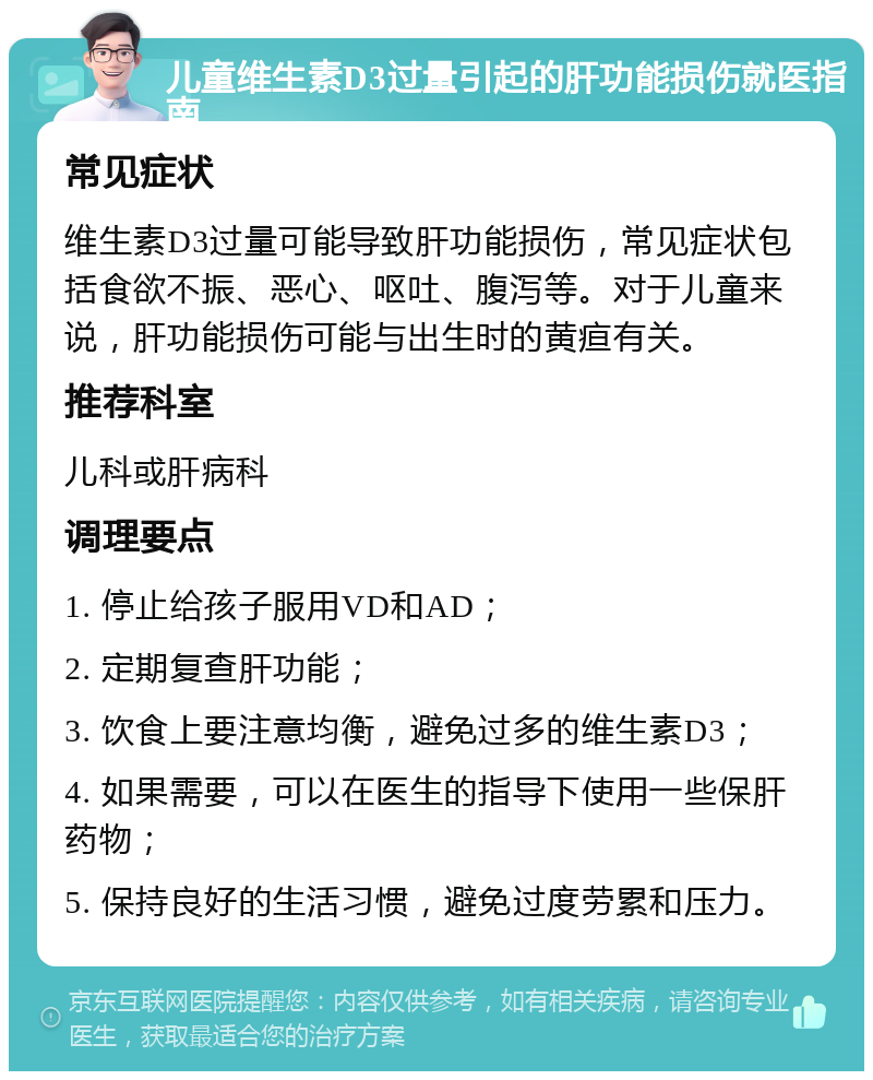 儿童维生素D3过量引起的肝功能损伤就医指南 常见症状 维生素D3过量可能导致肝功能损伤，常见症状包括食欲不振、恶心、呕吐、腹泻等。对于儿童来说，肝功能损伤可能与出生时的黄疸有关。 推荐科室 儿科或肝病科 调理要点 1. 停止给孩子服用VD和AD； 2. 定期复查肝功能； 3. 饮食上要注意均衡，避免过多的维生素D3； 4. 如果需要，可以在医生的指导下使用一些保肝药物； 5. 保持良好的生活习惯，避免过度劳累和压力。