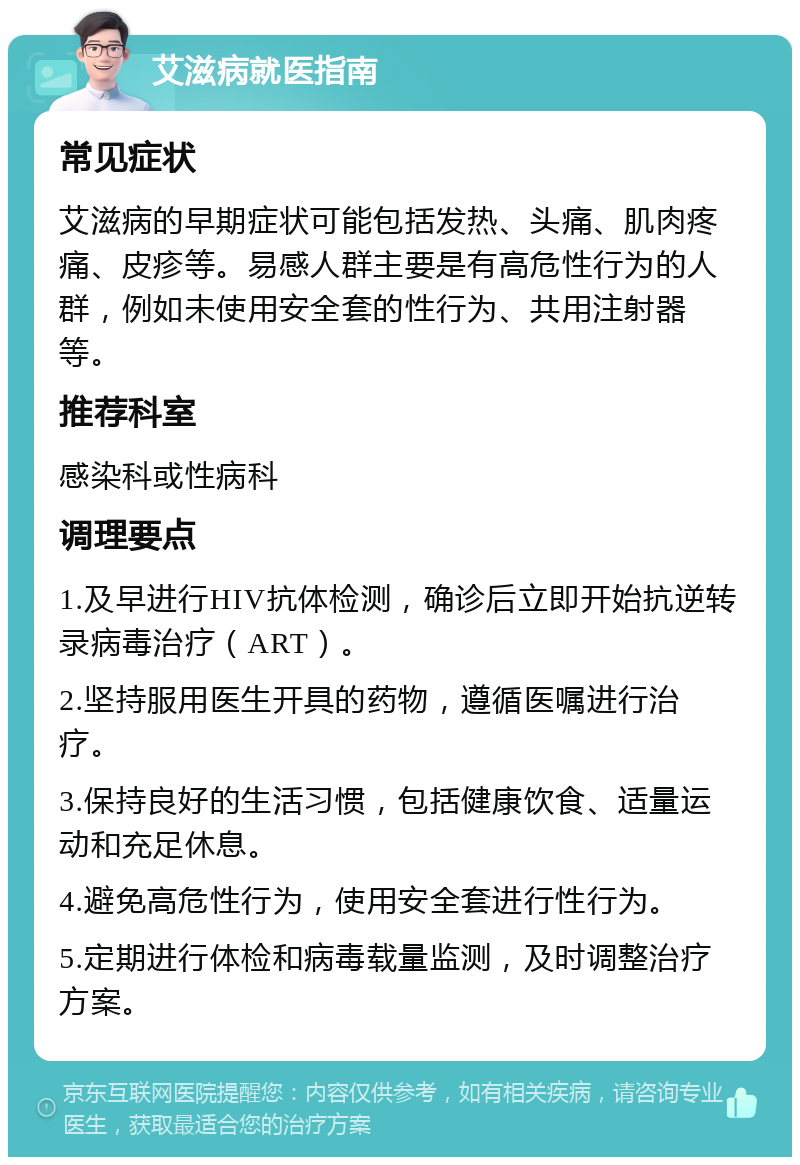 艾滋病就医指南 常见症状 艾滋病的早期症状可能包括发热、头痛、肌肉疼痛、皮疹等。易感人群主要是有高危性行为的人群，例如未使用安全套的性行为、共用注射器等。 推荐科室 感染科或性病科 调理要点 1.及早进行HIV抗体检测，确诊后立即开始抗逆转录病毒治疗（ART）。 2.坚持服用医生开具的药物，遵循医嘱进行治疗。 3.保持良好的生活习惯，包括健康饮食、适量运动和充足休息。 4.避免高危性行为，使用安全套进行性行为。 5.定期进行体检和病毒载量监测，及时调整治疗方案。