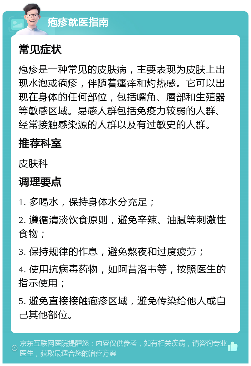 疱疹就医指南 常见症状 疱疹是一种常见的皮肤病，主要表现为皮肤上出现水泡或疱疹，伴随着瘙痒和灼热感。它可以出现在身体的任何部位，包括嘴角、唇部和生殖器等敏感区域。易感人群包括免疫力较弱的人群、经常接触感染源的人群以及有过敏史的人群。 推荐科室 皮肤科 调理要点 1. 多喝水，保持身体水分充足； 2. 遵循清淡饮食原则，避免辛辣、油腻等刺激性食物； 3. 保持规律的作息，避免熬夜和过度疲劳； 4. 使用抗病毒药物，如阿昔洛韦等，按照医生的指示使用； 5. 避免直接接触疱疹区域，避免传染给他人或自己其他部位。