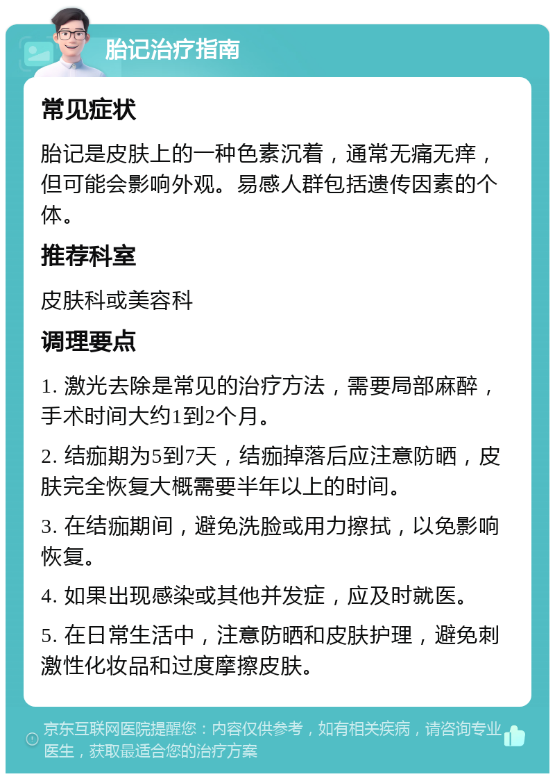 胎记治疗指南 常见症状 胎记是皮肤上的一种色素沉着，通常无痛无痒，但可能会影响外观。易感人群包括遗传因素的个体。 推荐科室 皮肤科或美容科 调理要点 1. 激光去除是常见的治疗方法，需要局部麻醉，手术时间大约1到2个月。 2. 结痂期为5到7天，结痂掉落后应注意防晒，皮肤完全恢复大概需要半年以上的时间。 3. 在结痂期间，避免洗脸或用力擦拭，以免影响恢复。 4. 如果出现感染或其他并发症，应及时就医。 5. 在日常生活中，注意防晒和皮肤护理，避免刺激性化妆品和过度摩擦皮肤。