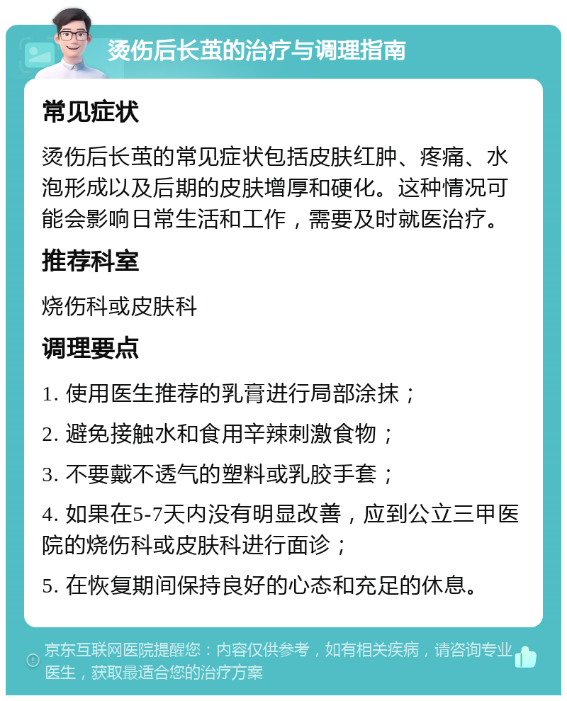 烫伤后长茧的治疗与调理指南 常见症状 烫伤后长茧的常见症状包括皮肤红肿、疼痛、水泡形成以及后期的皮肤增厚和硬化。这种情况可能会影响日常生活和工作，需要及时就医治疗。 推荐科室 烧伤科或皮肤科 调理要点 1. 使用医生推荐的乳膏进行局部涂抹； 2. 避免接触水和食用辛辣刺激食物； 3. 不要戴不透气的塑料或乳胶手套； 4. 如果在5-7天内没有明显改善，应到公立三甲医院的烧伤科或皮肤科进行面诊； 5. 在恢复期间保持良好的心态和充足的休息。