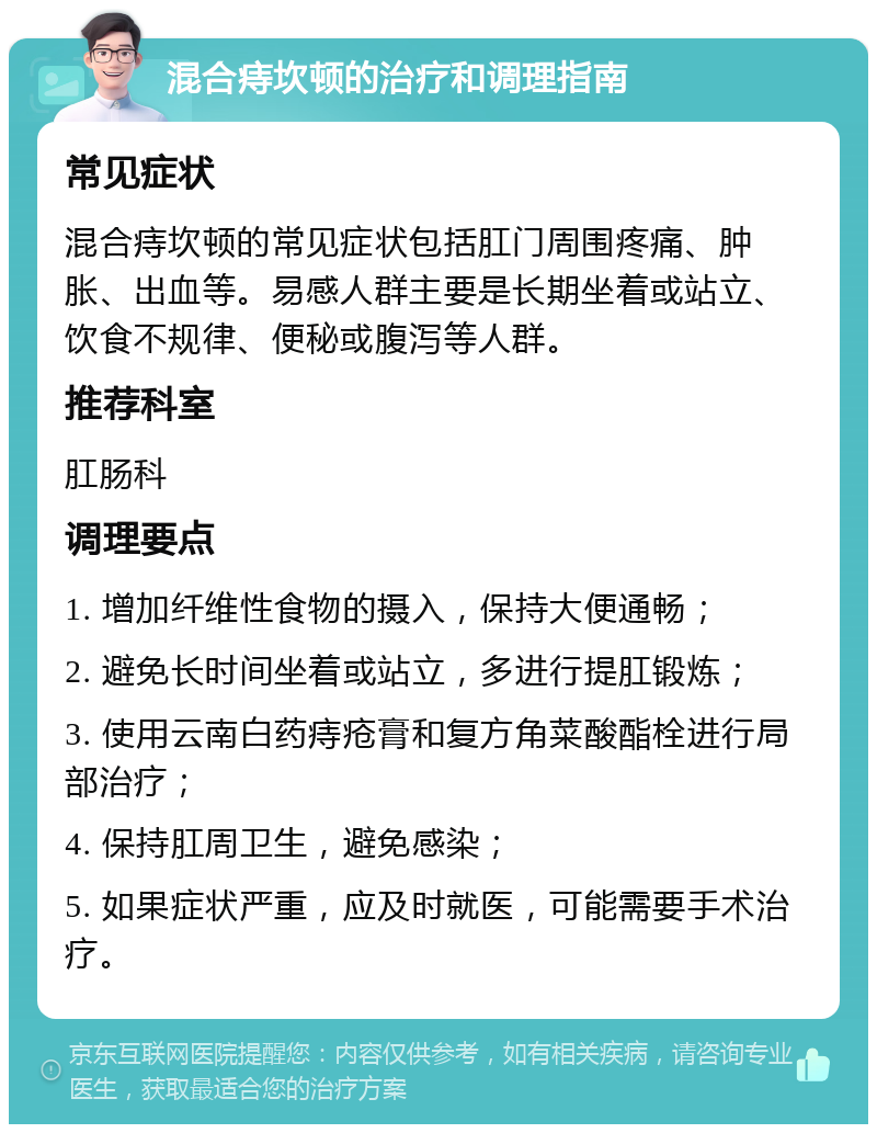 混合痔坎顿的治疗和调理指南 常见症状 混合痔坎顿的常见症状包括肛门周围疼痛、肿胀、出血等。易感人群主要是长期坐着或站立、饮食不规律、便秘或腹泻等人群。 推荐科室 肛肠科 调理要点 1. 增加纤维性食物的摄入，保持大便通畅； 2. 避免长时间坐着或站立，多进行提肛锻炼； 3. 使用云南白药痔疮膏和复方角菜酸酯栓进行局部治疗； 4. 保持肛周卫生，避免感染； 5. 如果症状严重，应及时就医，可能需要手术治疗。