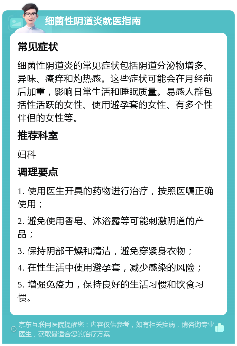 细菌性阴道炎就医指南 常见症状 细菌性阴道炎的常见症状包括阴道分泌物增多、异味、瘙痒和灼热感。这些症状可能会在月经前后加重，影响日常生活和睡眠质量。易感人群包括性活跃的女性、使用避孕套的女性、有多个性伴侣的女性等。 推荐科室 妇科 调理要点 1. 使用医生开具的药物进行治疗，按照医嘱正确使用； 2. 避免使用香皂、沐浴露等可能刺激阴道的产品； 3. 保持阴部干燥和清洁，避免穿紧身衣物； 4. 在性生活中使用避孕套，减少感染的风险； 5. 增强免疫力，保持良好的生活习惯和饮食习惯。