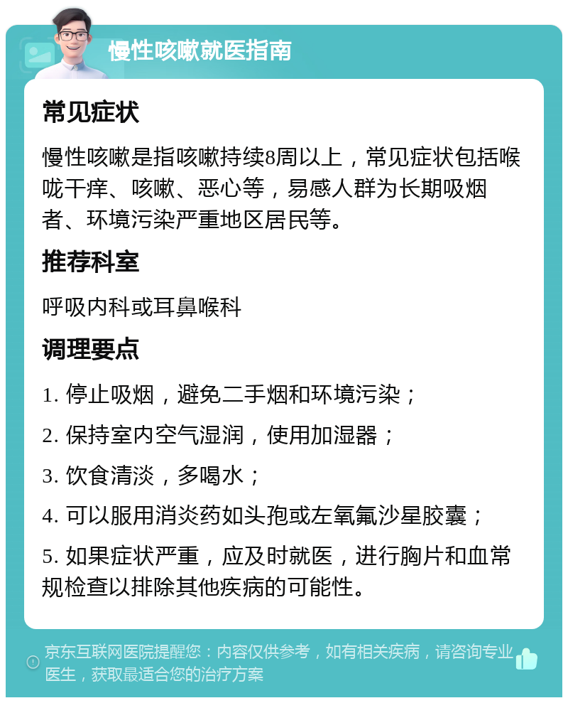 慢性咳嗽就医指南 常见症状 慢性咳嗽是指咳嗽持续8周以上，常见症状包括喉咙干痒、咳嗽、恶心等，易感人群为长期吸烟者、环境污染严重地区居民等。 推荐科室 呼吸内科或耳鼻喉科 调理要点 1. 停止吸烟，避免二手烟和环境污染； 2. 保持室内空气湿润，使用加湿器； 3. 饮食清淡，多喝水； 4. 可以服用消炎药如头孢或左氧氟沙星胶囊； 5. 如果症状严重，应及时就医，进行胸片和血常规检查以排除其他疾病的可能性。