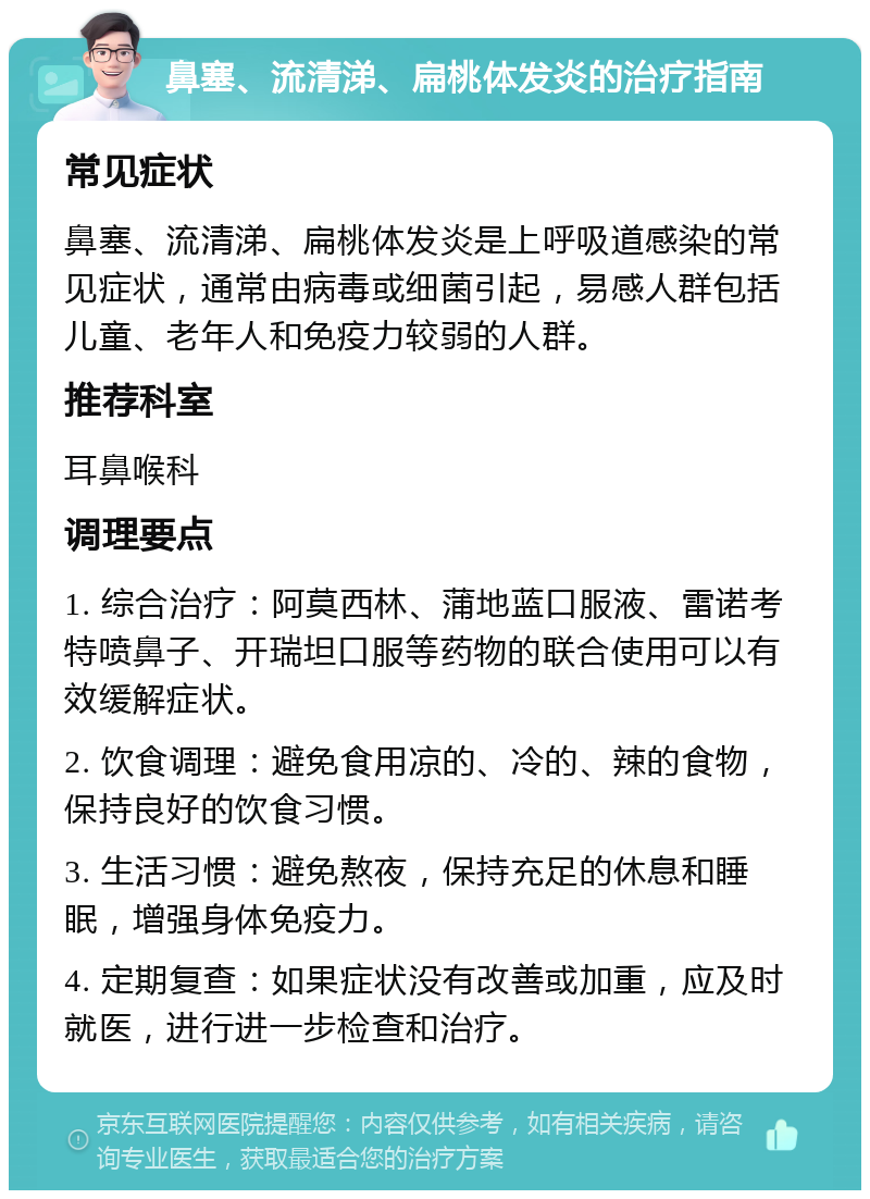 鼻塞、流清涕、扁桃体发炎的治疗指南 常见症状 鼻塞、流清涕、扁桃体发炎是上呼吸道感染的常见症状，通常由病毒或细菌引起，易感人群包括儿童、老年人和免疫力较弱的人群。 推荐科室 耳鼻喉科 调理要点 1. 综合治疗：阿莫西林、蒲地蓝口服液、雷诺考特喷鼻子、开瑞坦口服等药物的联合使用可以有效缓解症状。 2. 饮食调理：避免食用凉的、冷的、辣的食物，保持良好的饮食习惯。 3. 生活习惯：避免熬夜，保持充足的休息和睡眠，增强身体免疫力。 4. 定期复查：如果症状没有改善或加重，应及时就医，进行进一步检查和治疗。