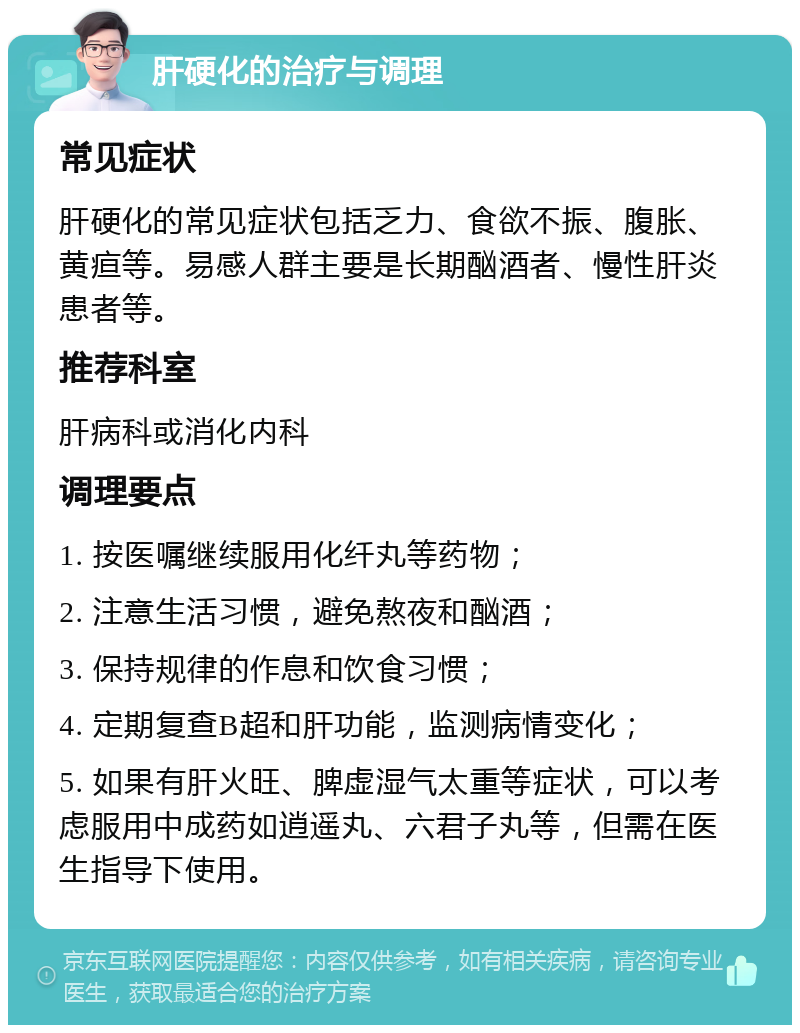 肝硬化的治疗与调理 常见症状 肝硬化的常见症状包括乏力、食欲不振、腹胀、黄疸等。易感人群主要是长期酗酒者、慢性肝炎患者等。 推荐科室 肝病科或消化内科 调理要点 1. 按医嘱继续服用化纤丸等药物； 2. 注意生活习惯，避免熬夜和酗酒； 3. 保持规律的作息和饮食习惯； 4. 定期复查B超和肝功能，监测病情变化； 5. 如果有肝火旺、脾虚湿气太重等症状，可以考虑服用中成药如逍遥丸、六君子丸等，但需在医生指导下使用。