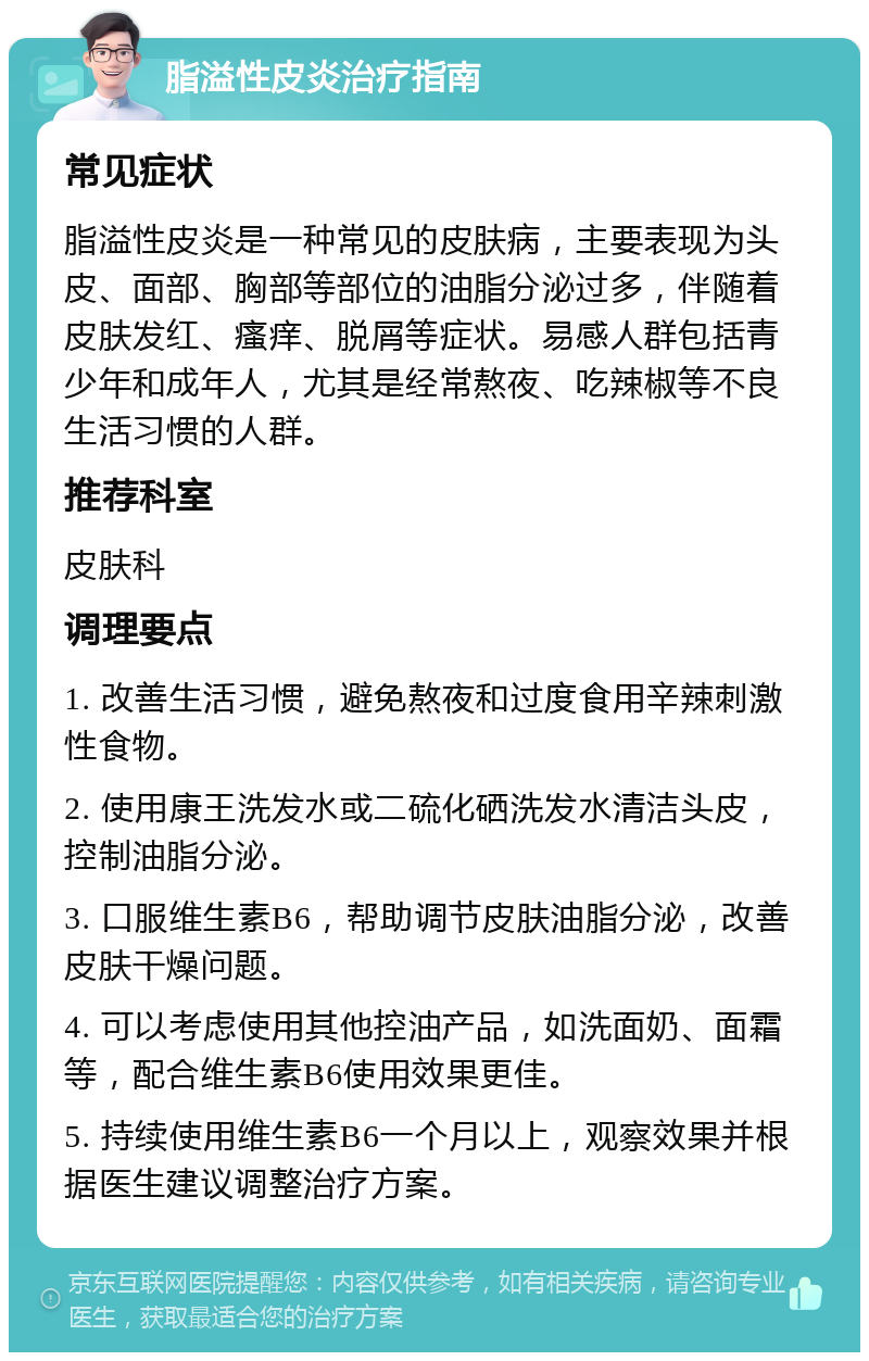 脂溢性皮炎治疗指南 常见症状 脂溢性皮炎是一种常见的皮肤病，主要表现为头皮、面部、胸部等部位的油脂分泌过多，伴随着皮肤发红、瘙痒、脱屑等症状。易感人群包括青少年和成年人，尤其是经常熬夜、吃辣椒等不良生活习惯的人群。 推荐科室 皮肤科 调理要点 1. 改善生活习惯，避免熬夜和过度食用辛辣刺激性食物。 2. 使用康王洗发水或二硫化硒洗发水清洁头皮，控制油脂分泌。 3. 口服维生素B6，帮助调节皮肤油脂分泌，改善皮肤干燥问题。 4. 可以考虑使用其他控油产品，如洗面奶、面霜等，配合维生素B6使用效果更佳。 5. 持续使用维生素B6一个月以上，观察效果并根据医生建议调整治疗方案。