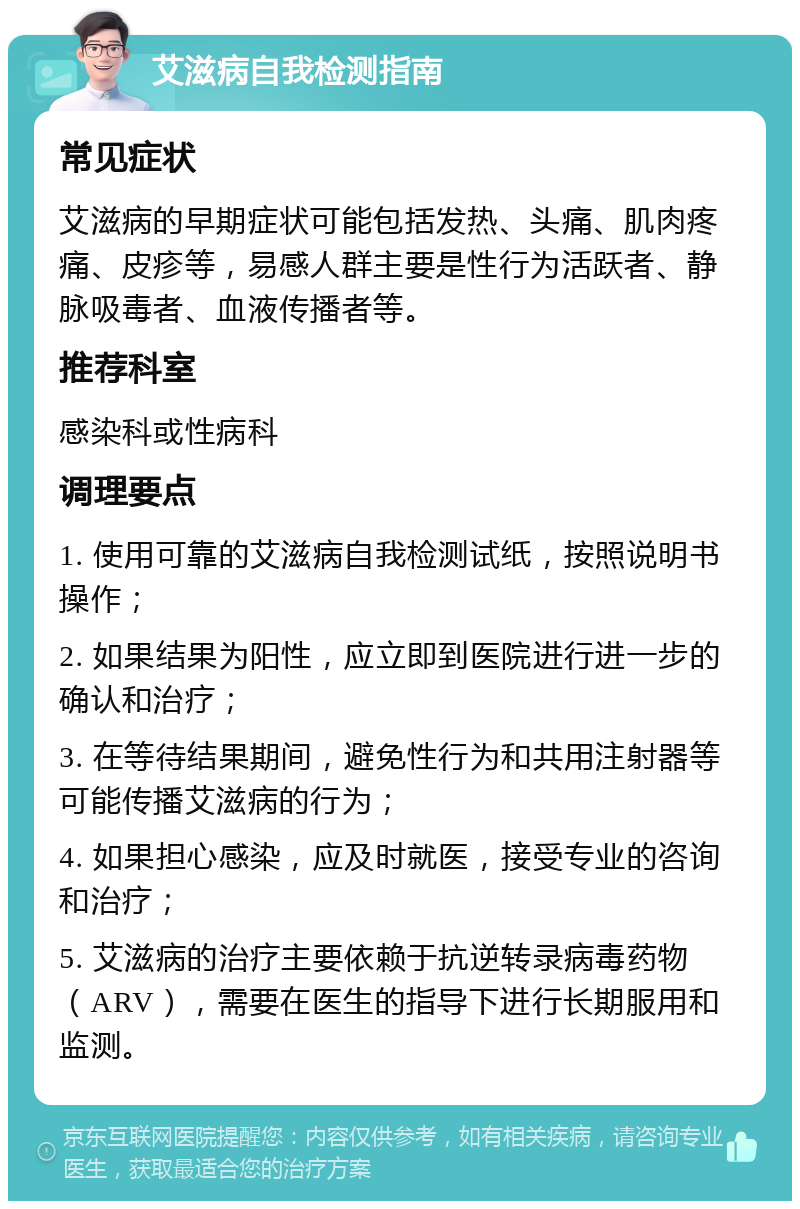 艾滋病自我检测指南 常见症状 艾滋病的早期症状可能包括发热、头痛、肌肉疼痛、皮疹等，易感人群主要是性行为活跃者、静脉吸毒者、血液传播者等。 推荐科室 感染科或性病科 调理要点 1. 使用可靠的艾滋病自我检测试纸，按照说明书操作； 2. 如果结果为阳性，应立即到医院进行进一步的确认和治疗； 3. 在等待结果期间，避免性行为和共用注射器等可能传播艾滋病的行为； 4. 如果担心感染，应及时就医，接受专业的咨询和治疗； 5. 艾滋病的治疗主要依赖于抗逆转录病毒药物（ARV），需要在医生的指导下进行长期服用和监测。