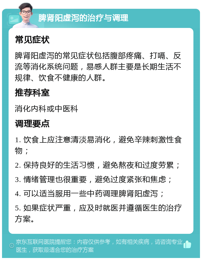 脾肾阳虚泻的治疗与调理 常见症状 脾肾阳虚泻的常见症状包括腹部疼痛、打嗝、反流等消化系统问题，易感人群主要是长期生活不规律、饮食不健康的人群。 推荐科室 消化内科或中医科 调理要点 1. 饮食上应注意清淡易消化，避免辛辣刺激性食物； 2. 保持良好的生活习惯，避免熬夜和过度劳累； 3. 情绪管理也很重要，避免过度紧张和焦虑； 4. 可以适当服用一些中药调理脾肾阳虚泻； 5. 如果症状严重，应及时就医并遵循医生的治疗方案。