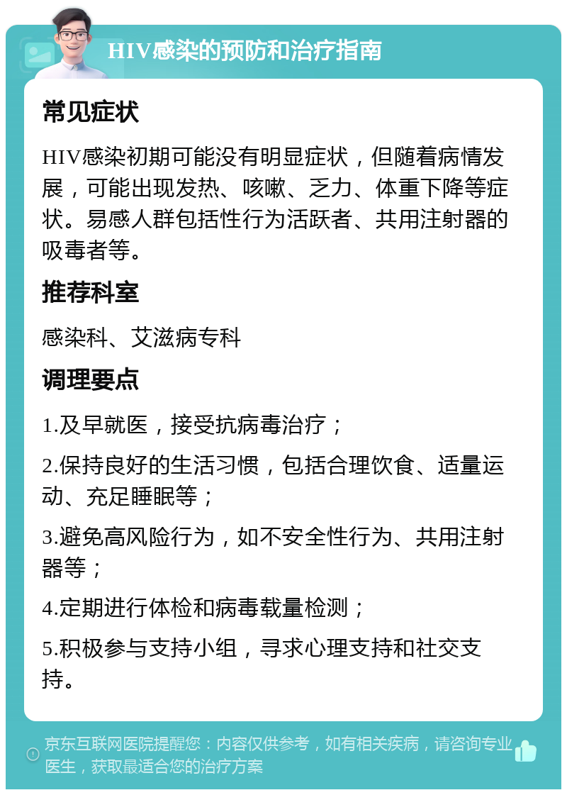 HIV感染的预防和治疗指南 常见症状 HIV感染初期可能没有明显症状，但随着病情发展，可能出现发热、咳嗽、乏力、体重下降等症状。易感人群包括性行为活跃者、共用注射器的吸毒者等。 推荐科室 感染科、艾滋病专科 调理要点 1.及早就医，接受抗病毒治疗； 2.保持良好的生活习惯，包括合理饮食、适量运动、充足睡眠等； 3.避免高风险行为，如不安全性行为、共用注射器等； 4.定期进行体检和病毒载量检测； 5.积极参与支持小组，寻求心理支持和社交支持。